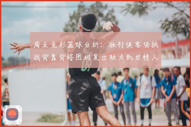 周五竞彩篮球分析：独行侠客场挑战背靠背塔图姆复出助力凯尔特人